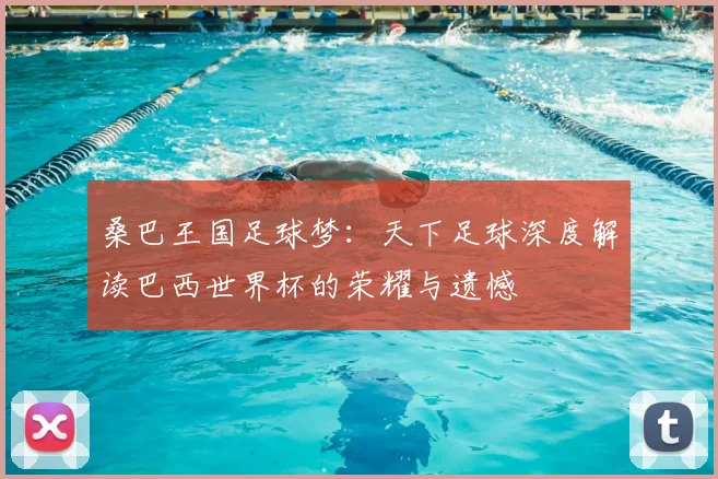 桑巴王国足球梦:天下足球深度解读巴西世界杯的荣耀与遗憾