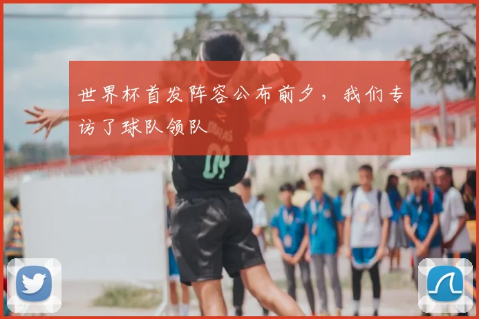 世界杯首发阵容公布前夕,我们专访了球队领队