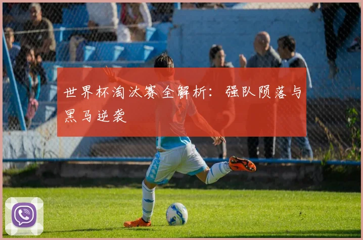 世界杯淘汰赛全解析：强队陨落与黑马逆袭