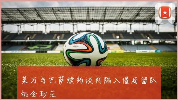 莱万与巴萨续约谈判陷入僵局留队机会渺茫