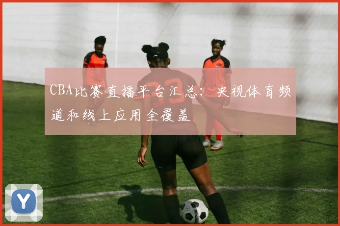 CBA比赛直播平台汇总:央视体育频道和线上应用全覆盖