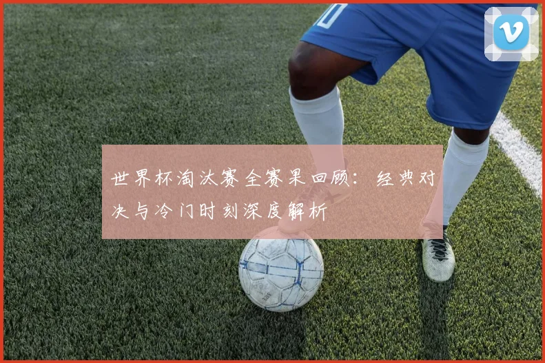 世界杯淘汰赛全赛果回顾:经典对决与冷门时刻深度解析