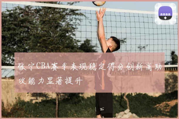 张宁CBA赛季表现稳定得分创新高助攻能力显著提升