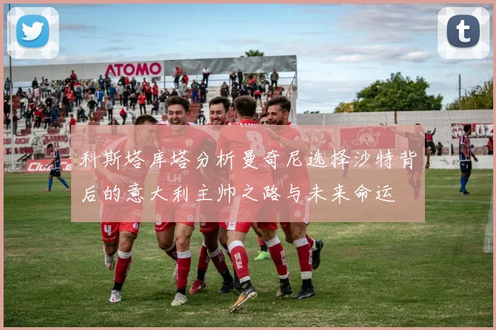 科斯塔库塔分析曼奇尼选择沙特背后的意大利主帅之路与未来命运