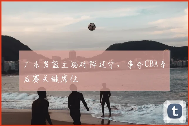 广东男篮主场对阵辽宁，争夺CBA季后赛关键席位