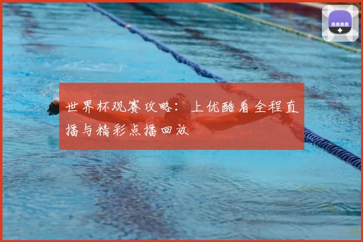 世界杯观赛攻略:上优酷看全程直播与精彩点播回放