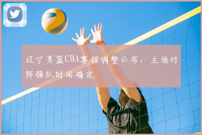 辽宁男篮CBA赛程调整公布,主场对阵强队时间确定