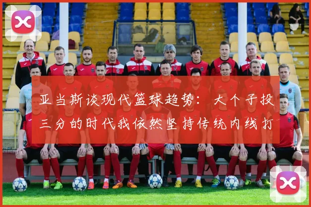 亚当斯谈现代篮球趋势：大个子投三分的时代我依然坚持传统内线打法