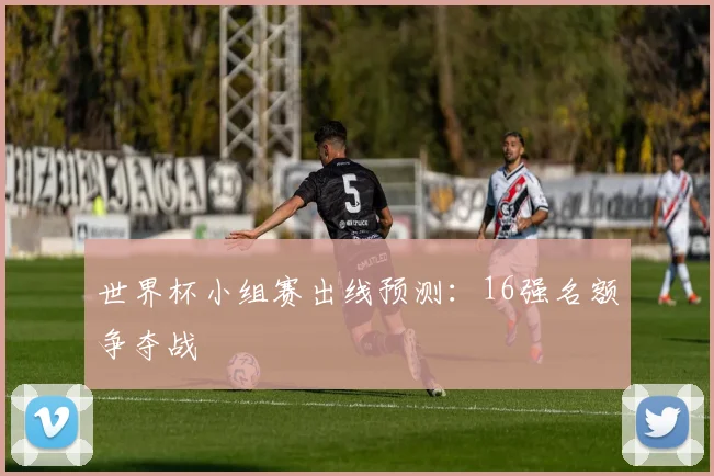 世界杯小组赛出线预测：16强名额争夺战
