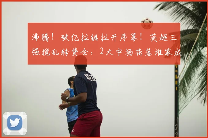 沸腾!破亿拉锯拉开序幕!英超三强搅乱转费会,2大中场花落谁家成悬念_曼城_球员_谈判