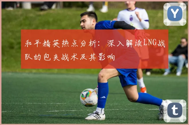和平精英热点分析：深入解读LNG战队的包夹战术及其影响