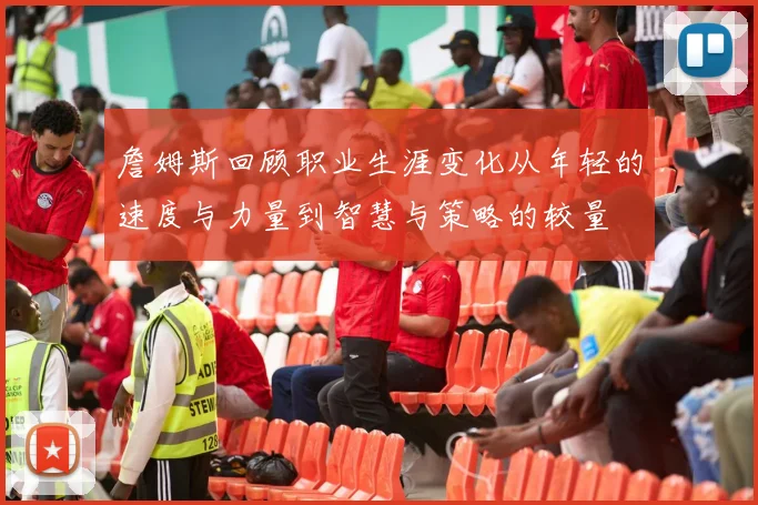 詹姆斯回顾职业生涯变化从年轻的速度与力量到智慧与策略的较量