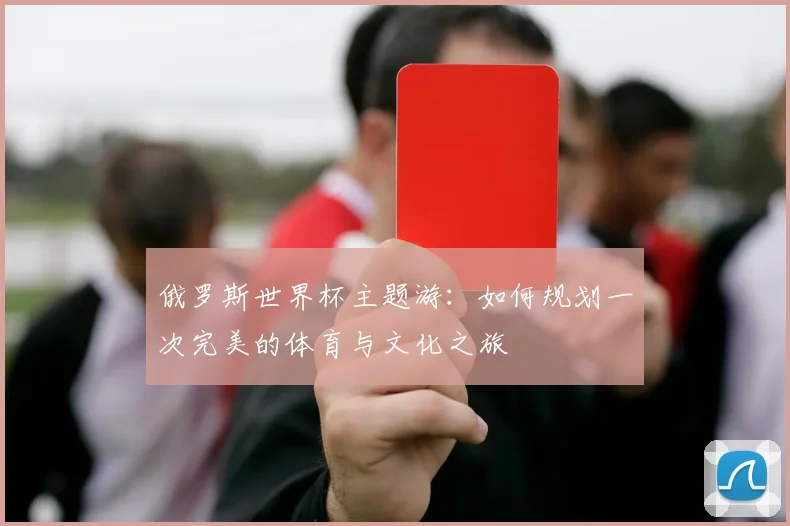 俄罗斯世界杯主题游:如何规划一次完美的体育与文化之旅