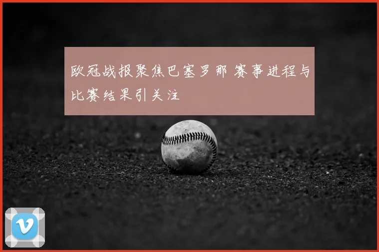 欧冠战报聚焦巴塞罗那 赛事进程与比赛结果引关注