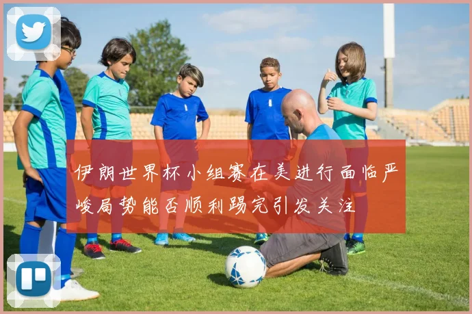 伊朗世界杯小组赛在美进行面临严峻局势能否顺利踢完引发关注