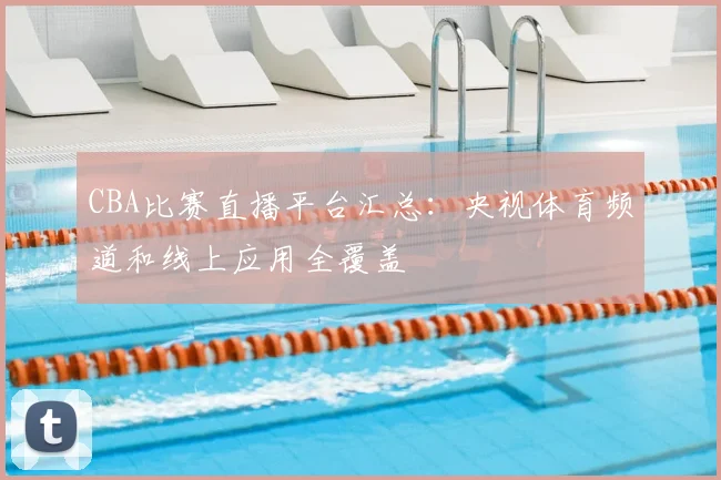 CBA比赛直播平台汇总:央视体育频道和线上应用全覆盖