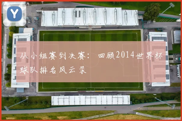 从小组赛到决赛:回顾2014世界杯球队排名风云录