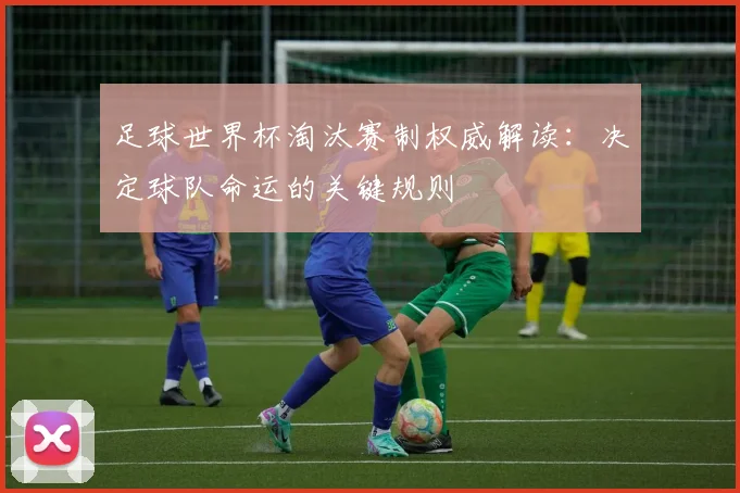 足球世界杯淘汰赛制权威解读：决定球队命运的关键规则