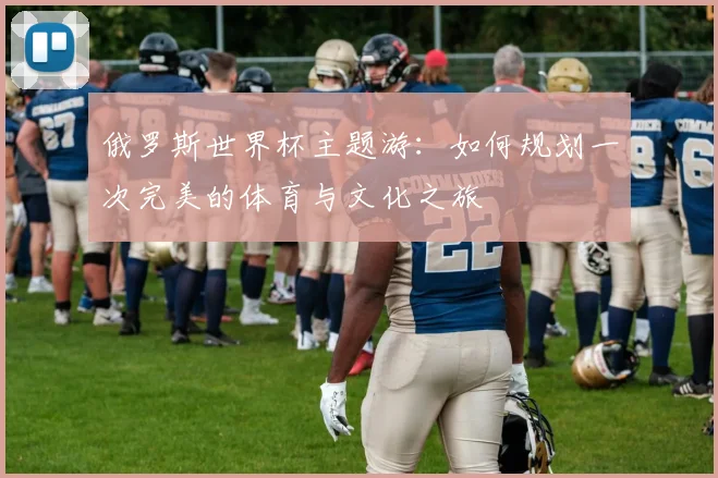 俄罗斯世界杯主题游:如何规划一次完美的体育与文化之旅
