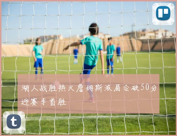 湖人战胜热火詹姆斯浓眉合砍50分迎赛季首胜