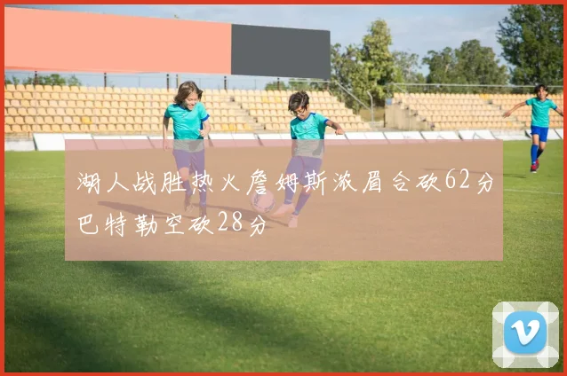 湖人战胜热火詹姆斯浓眉合砍62分巴特勒空砍28分
