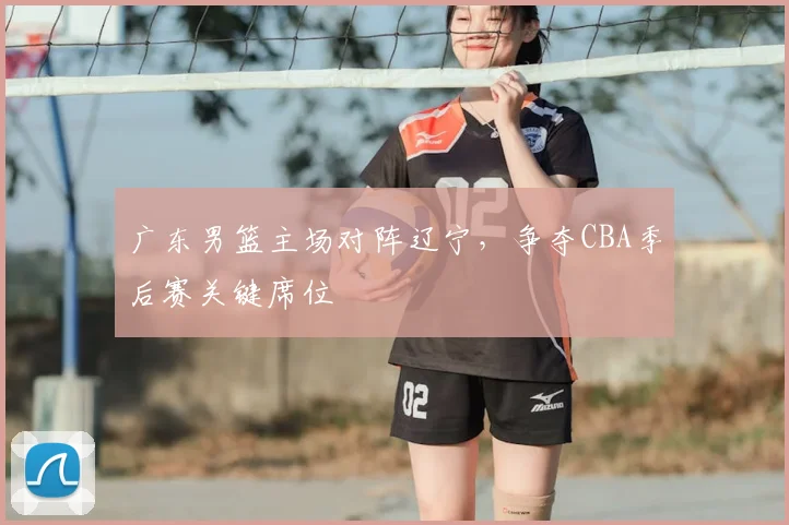 广东男篮主场对阵辽宁，争夺CBA季后赛关键席位