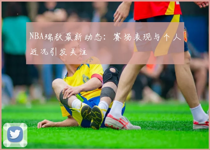 NBA瑞秋最新动态：赛场表现与个人近况引发关注