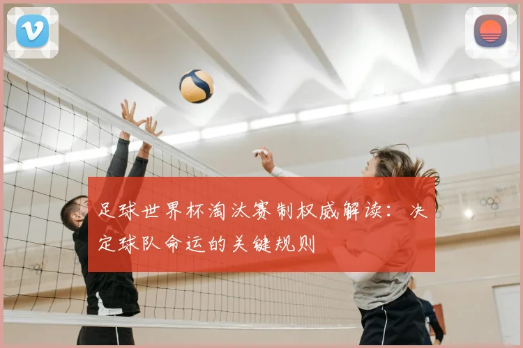 足球世界杯淘汰赛制权威解读:决定球队命运的关键规则