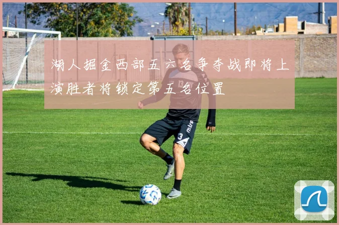 湖人掘金西部五六名争夺战即将上演胜者将锁定第五名位置