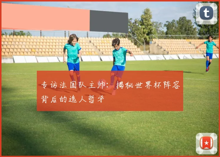 专访法国队主帅:揭秘世界杯阵容背后的选人哲学