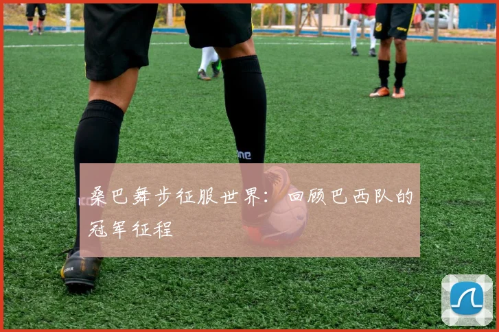 桑巴舞步征服世界:回顾巴西队的冠军征程