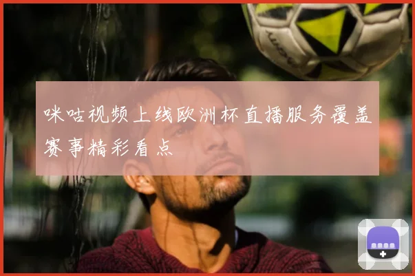 咪咕视频上线欧洲杯直播服务覆盖赛事精彩看点
