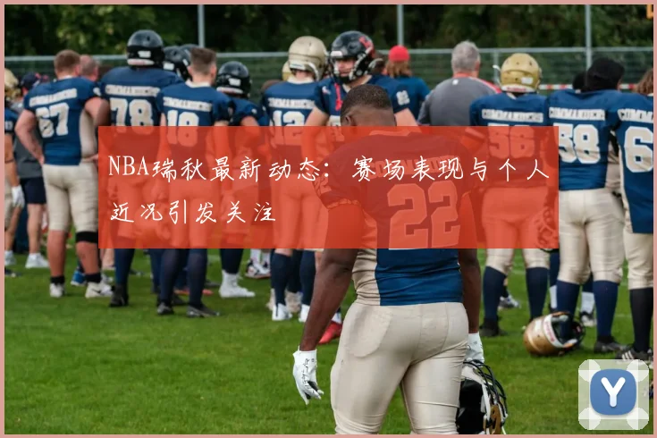 NBA瑞秋最新动态:赛场表现与个人近况引发关注
