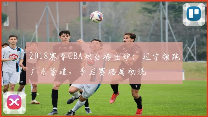 2018赛季CBA积分榜出炉：辽宁领跑广东紧追，季后赛格局初现