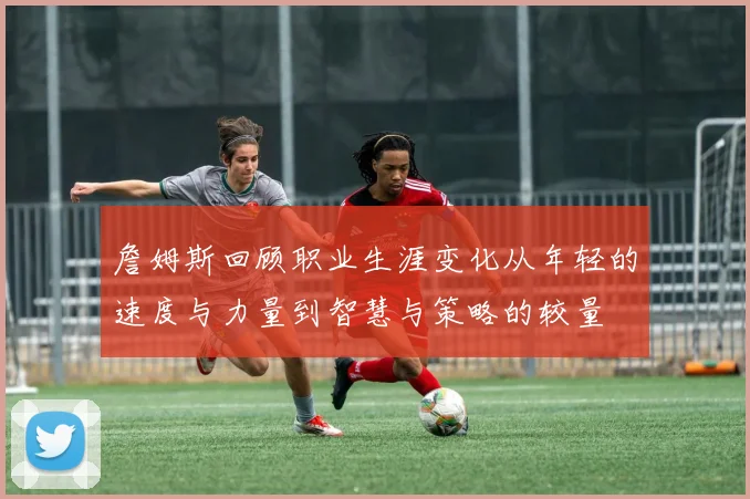 詹姆斯回顾职业生涯变化从年轻的速度与力量到智慧与策略的较量