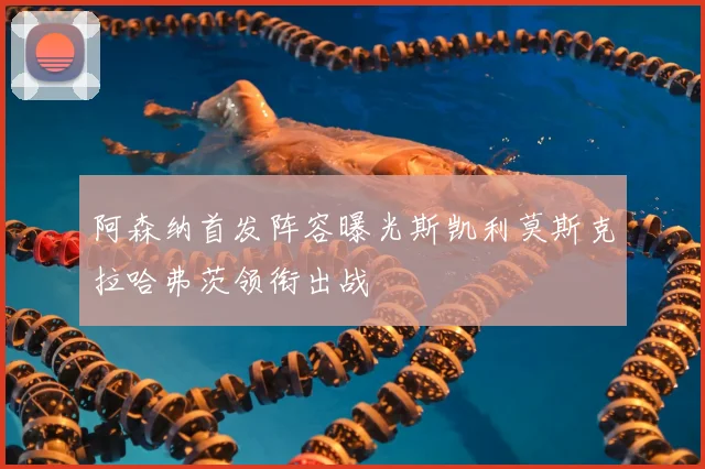阿森纳首发阵容曝光斯凯利莫斯克拉哈弗茨领衔出战