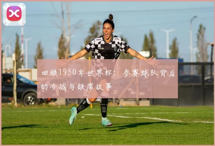 回顾1950年世界杯:参赛球队背后的冷战与缺席故事