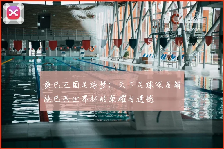桑巴王国足球梦:天下足球深度解读巴西世界杯的荣耀与遗憾