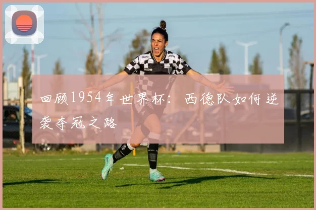 回顾1954年世界杯：西德队如何逆袭夺冠之路