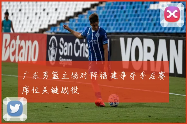 广东男篮主场对阵福建争夺季后赛席位关键战役