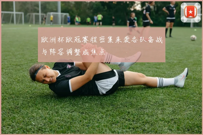 欧洲杯欧冠赛程密集来袭各队备战与阵容调整成焦点