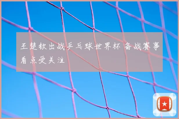 王楚钦出战乒乓球世界杯 备战赛事看点受关注