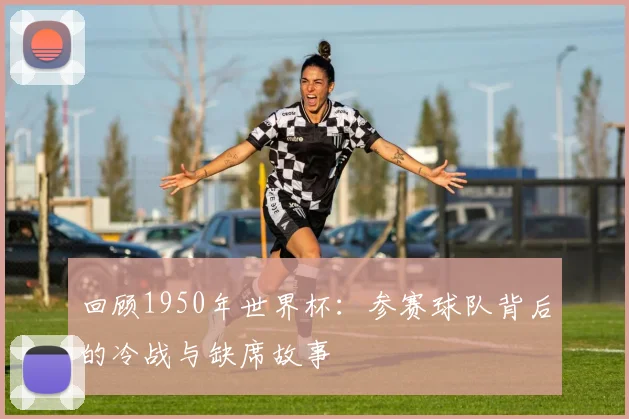 回顾1950年世界杯:参赛球队背后的冷战与缺席故事