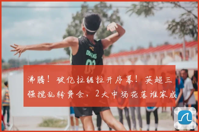 沸腾!破亿拉锯拉开序幕!英超三强搅乱转费会,2大中场花落谁家成悬念_曼城_球员_谈判